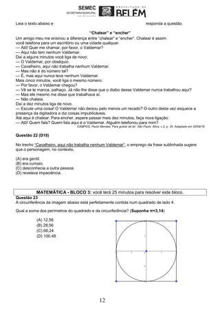 12
Leia o texto abaixo e responda a questão.
“Chatear” e “encher”
Um amigo meu me ensinou a diferença entre “chatear” e “encher”. Chatear é assim:
você telefona para um escritório ou uma cidade qualquer.
— Alô! Quer me chamar, por favor, o Valdemar?
— Aqui não tem nenhum Valdemar.
Daí a alguns minutos você liga de novo:
— O Valdemar, por obséquio.
— Cavalheiro, aqui não trabalha nenhum Valdemar.
— Mas não é do número tal?
— É, mas aqui nunca teve nenhum Valdemar.
Mais cinco minutos, você liga o mesmo número:
— Por favor, o Valdemar chegou?
— Vê se te manca, palhaço. Já não lhe disse que o diabo desse Valdemar nunca trabalhou aqui?
— Mas ele mesmo me disse que trabalhava aí.
— Não chateia.
Daí a dez minutos liga de novo.
— Escute uma coisa! O Valdemar não deixou pelo menos um recado? O outro desta vez esquece a
presença da digitadora e diz coisas impublicáveis.
Até aqui é chatear. Para encher, espere passar mais dez minutos, faça nova ligação:
— Alô! Quem fala? Quem fala aqui é o Valdemar. Alguém telefonou para mim?
CAMPOS, Paulo Mendes. Para gostar de ler. São Paulo: Ática, v.2, p. 35. Adaptado em 20/09/18
Questão 22 (D18)
No trecho “Cavalheiro, aqui não trabalha nenhum Valdemar”, o emprego da frase sublinhada sugere
que o personagem, no contexto,
(A) era gentil.
(B) era curioso.
(C) desconhecia a outra pessoa.
(D) revelava impaciência.
MATEMÁTICA - BLOCO 3: você terá 25 minutos para resolver este bloco.
Questão 23
A circunferência da imagem abaixo está perfeitamente contida num quadrado de lado 4.
Qual a soma dos perímetros do quadrado e da circunferência? (Suponha π=3,14)
(A) 12,56
(B) 28,56
(C) 66,24
(D) 100,48
 