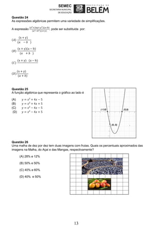 13
Questão 24
As expressões algébricas permitem uma variedade de simplificações.
A expressão
(x2+2xy+ y2)(a−b)
(𝑎2−𝑏2)(𝑥+𝑦)
, pode ser substituida por:
(𝐴)
(x + y)
(𝑎 − 𝑏 )
(𝐵)
(x + y)(a − b)
(𝑎 + 𝑏 )
(𝐶)
(x + y) (a − b)
(𝐷)
(x + y)
(𝑎 + 𝑏)
Questão 25
A função algébrica que representa o gráfico ao lado é
(A) 𝑦 = 𝑥² + 4𝑥 − 5
(B) 𝑦 = 𝑥² + 4𝑥 + 5
(C) 𝑦 = 𝑥² − 4𝑥 − 5
(D) 𝑦 = 𝑥² − 4𝑥 + 5
Questão 26
Uma malha de dez por dez tem duas imagens com frutas. Quais os percentuais aproximados das
imagens na Malha, do Açai e das Mangas, respectivamente?
(A) 28% e 12%
(B) 50% e 50%
(C) 40% e 60%
(D) 40% e 50%
 