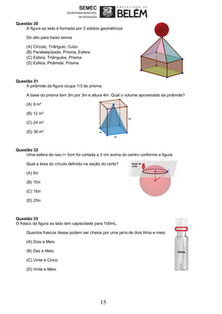 15
Questão 30
A figura ao lado é formada por 3 sólidos geométricos
Do alto para baixo temos
(A) Círculo, Triângulo, Cubo
(B) Paralelepípedo, Prisma, Esfera
(C) Esfera, Triângulos, Prisma
(D) Esfera, Pirâmide, Prisma
Questão 31
A pirâmide da figura ocupa 1/3 do prisma.
A base do prisma tem 3m por 3m e altura 4m. Qual o volume aproximado da pirâmide?
(A) 9 m³
(B) 12 m³
(C) 24 m³
(D) 36 m³
Questão 32
Uma esfera de raio r= 5cm foi cortada a 3 cm acima do centro conforme a figura.
Qual a área do círculo definido na seção do corte?
(A) 9π
(B) 10π
(C) 16π
(D) 25π
Questão 33
O frasco da figura ao lado tem capacidade para 100mL.
Quantos frascos desse podem ser cheios por uma jarra de dois litros e meio.
(A) Dois e Meio
(B) Dez e Meio
(C) Vinte e Cinco
(D) Vinte e Meio
 
