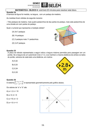16
MATEMÁTICA - BLOCO 4: você terá 25 minutos para resolver este bloco.
Questão 34
A barraca da figura foi medida, na largura, com um pedaço de madeira.
As medidas foram obtidas da seguinte maneira:
- Três pedaços de madeira, mais quatro pedacinhos de dez partes do pedaço, mais sete pedacinhos de
uma divisão em cem partes do pedaço.
Qual o numeral que representa a medição obtida?
(A) 34,7 pedaços
(B) 14 pedaços
(C) 3 pedaços mais 11 pedacinhos
(D) 3,47 pedaços
Questão 35
A placa de trânsito representada a seguir indica a largura máxima permitida para passagem em um
portão. Se a largura de um automóvel é de 2,1 m, e se mantiver a mesma distância de ambos os lados
do portão, sobraria de cada lado uma distância, em metros:
A) 0,32
B) 0,33
C) 0,34
D) 0,35
Questão 36
O sistema {
𝑥 + 𝑦 = 12
𝑥 − 𝑦 = 8
é representado geometricamente pelo gráfico abaixo.
Os valores de “a” e “b” são
A) a = 2; b = 10
B) a =4; b = 6
C) a =10; b = 2
D) a = 6; b = 4
 