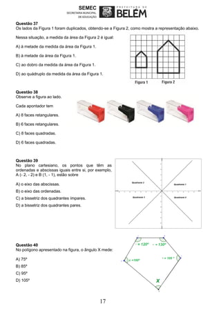 17
Questão 37
Os lados da Figura 1 foram duplicados, obtendo-se a Figura 2, como mostra a representação abaixo.
Nessa situação, a medida da área da Figura 2 é igual:
A) à metade da medida da área da Figura 1.
B) à metade da área da Figura 1.
C) ao dobro da medida da área da Figura 1.
D) ao quádruplo da medida da área da Figura 1.
Questão 38
Observe a figura ao lado.
Cada apontador tem
A) 8 faces retangulares.
B) 6 faces retangulares.
C) 8 faces quadradas.
D) 6 faces quadradas.
Questão 39
No plano cartesiano, os pontos que têm as
ordenadas e abscissas iguais entre si, por exemplo,
A (- 2, - 2) e B (1, - 1), estão sobre
A) o eixo das abscissas.
B) o eixo das ordenadas.
C) a bissetriz dos quadrantes ímpares.
D) a bissetriz dos quadrantes pares.
Questão 40
No polígono apresentado na figura, o ângulo X mede:
A) 75º
B) 85º
C) 95º
D) 105º
 