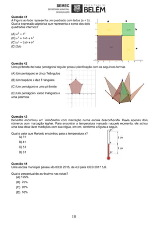 18
Questão 41
A Figura ao lado representa um quadrado com lados (a + b).
Qual a expressão algébrica que representa a soma dos dois
quadrados internos?
(A) 𝑎2
+ 𝑏²
(B) 𝑎2
+ 2𝑎𝑏 + 𝑏²
(C) 𝑎2
− 2𝑎𝑏 + 𝑏²
(D) 2ab
Questão 42
Uma pirâmide de base pentagonal regular possui planificação com as seguintes formas
(A) Um pentágono e cinco Triângulos
(B) Um trapézio e dez Triângulos
(C) Um pentágono e uma pirâmide
(D) Um pentágono, cinco triângulos e
uma pirâmide
Questão 43
Benedito encontrou um termômetro com marcação numa escala desconhecida. Havia apenas dois
números com marcação legível. Para encontrar a temperatura marcada naquele momento, ele achou
uma boa ideia fazer medições com sua régua, em cm, conforme a figura a seguir.
Qual o valor que Marcelo encontrou para a temperatura x?
A) 31
B) 41
C) 51
D) 61
Questão 44
Uma escola municipal passou do IDEB 2015, de 4,0 para IDEB 2017 5,0.
Qual o percentual de acréscimo nas notas?
(A) 125%
(B) 25%
(C) 20%
(D) 10%
 