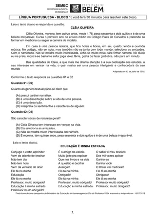 3
LÍNGUA PORTUGUESA - BLOCO 1: você terá 30 minutos para resolver este bloco.
Leia o texto abaixo e responda e questão.
CLÉIA OLIVEIRA
Cléia Oliveira, morena, tem quinze anos, mede 1,75, pesa sessenta e dois quilos e é de uma
beleza irreparável. Cursa o primeiro ano do ensino médio no Colégio Paes de Carvalho e pretende se
formar em medicina ou seguir a carreira de modelo.
Em casa é uma pessoa isolada, que fica horas e horas, em seu quarto, lendo e ouvindo
música. No colégio, não se isola, mas também não se junta com todo mundo, seleciona as amizades.
Com o namorado, não se mostra muito interessada, acha-se muito nova para firmar namoro. No clube
ou na praia, mostra-se bastante solta: joga vôlei, tênis, gosta de fazer ginástica, não para um minuto.
Das qualidades de Cléia, a que mais me chama atenção é a sua dedicação aos estudos, o
seu interesse em vencer na vida, o que mostra ser uma pessoa inteligente e conhecedora do seu
mundo.
Adaptado em 17 de julho de 2018.
Conforme o texto responda as questões 01 e 02
Questão 01 (D9)
Quanto ao gênero textual pode-se dizer que
(A) possui caráter narrativo.
(B) é uma dissertação sobre a vida de uma pessoa.
(C) é uma descrição.
(D) interpreta os sentimentos e caracteres de alguém.
Questão 02 (D3)
São características de natureza geral?
(A) Cléia Oliveira tem interesse em vencer na vida.
(B) Ela seleciona as amizades.
(C) Não se mostra muito interessada em namoro.
(D) É morena, tem quinze anos, pesa sessenta e dois quilos e é de uma beleza irreparável.
Leia o texto abaixo.
EDUCAÇÃO É MINHA ESTRADA
Conjugo o verbo aprender É o amigo na escola O saber é meu tesouro
Vem do talento de ensinar Muito jeito pra explicar Dez mil vezes aplicar
Não tem dia Que nos livros e na vida Ganho eu
Não tem hora A questão é decifrar Ganha você
Vem da vontade de doar Avançar! O Brasil vai melhorar!
Ele tá na minha Ele tá na minha Ele tá na minha
Educação Obrigado! Obrigado!
Ele tá na minha Ele tá na minha Ele tá na minha
Professor, muito obrigado! Professor, muito obrigado! Professor muito obrigado!
Educação é minha estrada Educação é minha estrada Professor, muito obrigado!
Professor muito obrigado!
Texto-base de uma campanha do Ministério da Educação em homenagem ao Dia do Professor/2014 acessado e adaptado em 10/07/2018
 