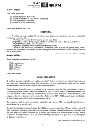 5
Questão 05 (D6)
Esse cartaz serve para
(A) ensinar o preparo de receitas.
(B) fazer recomendações para ter uma boa saúde.
(C) listar ingredientes culinários.
(D) vender produtos alimentícios.
Leia o texto abaixo e responda.
DESENHISTA
A professora pegou Joãozinho na sala de aula desenhando caricaturas de seus amiguinhos.
Tomou seu caderno e disse:
– Vamos mostrar para a diretora e ver o que ela acha disso!
Chegando na sala da diretora, após esta olhar com atenção para os desenhos, exclamou:
– Muito bonito isso, não é, seu Joãozinho?
Respondeu Joãozinho com a maior naturalidade do mundo:
– Bonito e bem desenhado. Na verdade, eu sempre soube que era um grande artista, mas a
modéstia me impedia de falar sobre o assunto. Mas agora, vindo da senhora, sei que é sincero, por isso
fico muito contente!
sitededicas.uol.com.br, 19 de maio de 2008.acesso em 16/07/2018
Questão 06 (D1)
O que Joãozinho estava desenhando?
(A) Os amiguinhos
(B) A professora
(C) Os artistas.
(D) A diretora.
Leia o texto abaixo
PURO PRECONCEITO
“É razoável que as pessoas tenham medo de assaltos”. Eles se tornaram rotina nos centros urbanos e,
por vezes, têm consequências fatais. Faz todo sentido, portanto, acautelar-se, evitar algumas regiões
em certos horários e, até, evitar pessoas que pareçam suspeitas.
E quem inspira desconfiança é, no imaginário geral, mulato ou negro. Se falar com sotaque nordestino,
torna-se duplamente suspeito. Pesquisa feita em São Paulo, contudo, mostra que essas ideias não têm
base na realidade. Não passam de preconceito na acepção literal do termo. Dados obtidos de 2.901
processos de crimes contra o patrimônio (roubo e furto) entre 1991 e 1999 revelam que o ladrão típico
de São Paulo é branco (57% dos crimes) e paulista (62%).
Os negros, de acordo com a pesquisa, respondem por apenas 12% das ocorrências. Baianos e
pernambucanos, juntos, por 14%.
O estudo é estatisticamente significativo. Os 2.901 processos correspondem a 5% do total do período. É
claro que algum racista empedernido poderia levantar objeções metodológicas contra o estudo. Mas,
por mais frágil que fosse a pesquisa, ela já serviria para mostrar que o vínculo entre mulatos, negros,
nordestinos e assaltantes não passa de uma manifestação de racismo, do qual, aliás, o brasileiro gosta
de declarar-se isento. (...)
Fonte: Folha de São Paulo, 06 de março de 2001.
 