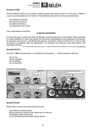6
Questão 07 (D8)
O texto defende a ideia de que é falsa a relação suposta pelas pessoas entre a cor da pele, a origem e
o grau de periculosidade de um indivíduo. Para defender esse ponto de vista são apresentados
(A) opiniões de policiais.
(B) o parecer do jornal.
(C) dados estatísticos.
(D) depoimento das vítimas.
Leia o texto abaixo e responda.
O USO DO DICIONÁRIO
É importante saber a ordem das letras do alfabeto, porque geralmente as informações estão guardadas
em ordem alfabética. É assim que ocorre nos dicionários, enciclopédias e nas bibliotecas, por exemplo.
No dicionário encontra-se: o significado das palavras conhecidas, palavras sinônimas e o modo correto
de escrever as palavras. Nele, as explicações e os exemplos que aparecem para cada palavra, são
chamadas verbetes.
Fonte: http://sreitajuba.educacao.mg.gov.br/images/stories/documentos/DIRE/ad-7o-ano.pdf acesso em 20/072018
Questão 08 (D11)
No trecho: “Nele, as explicações e os exemplos que aparecem...”, o termo destacado refere-se
(A) ao livro.
(B) aos verbetes.
(C) ao alfabeto.
(D) ao dicionário.
Interprete a tirinha abaixo.
Turma da Mônica. Historinhas de uma página, n 5 p. 57
Questão 09 (D5)
Nesse texto, a menina se cansou rápido por quê?
(A) Pedala a bicicleta sozinha.
(B) As meninas se cansam mais rápido que os meninos.
(C) Rejeita a ajuda dos garotos.
(D) As bicicletas grandes andam rápido demais.
 