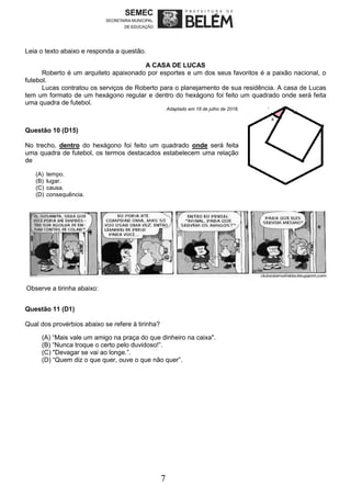 7
Leia o texto abaixo e responda a questão.
A CASA DE LUCAS
Roberto é um arquiteto apaixonado por esportes e um dos seus favoritos é a paixão nacional, o
futebol.
Lucas contratou os serviços de Roberto para o planejamento de sua residência. A casa de Lucas
tem um formato de um hexágono regular e dentro do hexágono foi feito um quadrado onde será feita
uma quadra de futebol.
Adaptado em 18 de julho de 2018.
Questão 10 (D15)
No trecho, dentro do hexágono foi feito um quadrado onde será feita
uma quadra de futebol, os termos destacados estabelecem uma relação
de
(A) tempo.
(B) lugar.
(C) causa.
(D) consequência.
Observe a tirinha abaixo:
Questão 11 (D1)
Qual dos provérbios abaixo se refere à tirinha?
(A) “Mais vale um amigo na praça do que dinheiro na caixa".
(B) “Nunca troque o certo pelo duvidoso!”.
(C) "Devagar se vai ao longe.”.
(D) “Quem diz o que quer, ouve o que não quer”.
 