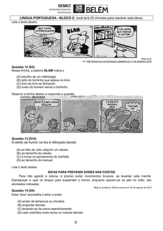 8
LÍNGUA PORTUGUESA - BLOCO 2: você terá 25 minutos para resolver este bloco.
Leia o texto abaixo.
Disponível
em: http://www2.uol.com.br/niquel/, adaptado em 11 de setembro 2018
Questão 12 (D5)
Nessa tirinha, a palavra BLAM indica o
(A) barulho de um relâmpago.
(B) grito do bichinho que estava no livro.
(C) som do livro se fechando.
(D) susto do homem vendo o bichinho.
Observe a tirinha abaixo e responda a questão.
Questão 13 (D16)
O efeito de humor na tira é reforçado devido
(A) ao fato de John adquirir um celular.
(B) ao tamanho do celular.
(C) à ironia no pensamento do Garfield.
(D) ao tamanho do manual.
Leia o texto abaixo.
DICAS PARA PREVENIR DORES NAS COSTAS
Para não agredir a coluna, é preciso evitar movimentos bruscos, ao levantar pela manhã.
Espreguiçar e usar os braços para suspender o tronco, enquanto apoiam-se os pés no chão, são
atividades indicadas.
Blog do professor Adônis acesso em 30 de agosto de 2018
Questão 14 (D4)
Essa “dica” aconselha o leitor a evitar
(A) andar de tamancos ou chinelos.
(B) engordar demais.
(C) levantar-se da cama repentinamente.
(D) usar colchões muito duros ou macios demais.
 