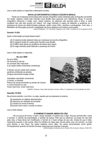 9
Leia o texto abaixo e responda a alternativa correta.
NOVA LEI ORTOGRÁFICA CHEGA À ESCRITA BRAILE
Todas as mudanças promovidas pelo acordo ortográfico serão adotadas pelo português convertido
em braile, sistema criado pelo francês Louis Braille para pessoas com deficiência visual. O acordo
ortográfico influencia o braile, pois, nesse sistema, as palavras são escritas letra a letra, e cada
vocábulo tem até seis pontos em relevo. Um cego treinado é capaz de detectar a ausência ou a
presença do trema em determinadas palavras, assim como hífen, acentos e pontuações. Com isso, o
Ministério da Educação já prevê a adaptação de livros didáticos em braile à nova grafia.
Língua Portuguesa. nº 41. São Paulo: Segmento, mar. 2009, p. 9.acesso em 27 de agosto de 2018
Questão 15 (D9)
Qual a informação principal desse texto?
(A) O sistema braile adotará todas as mudanças do acordo ortográfico.
(B) O sistema braile foi criado pelo francês Louis Braille.
(C) O MEC está atento ao problema da leitura dos cegos.
(D) O cego treinado pode detectar a presença do trema.
Leia o texto abaixo e responda.
No ano 3000
No ano 3000
Os homens já vão ter
se cansado das máquinas
e as casas serão novamente românticas.
O tempo vai ser usado sem pressa:
gerânios enfeitarão as janelas,
amigos escreverão longas cartas.
Cientistas inventarão novamente
o bonde, a charrete.
Pianos de cauda encherão as tardes de música Gerânios: são ervas comum aos pequenos arbustos.
e a terra flutuará no céu
muito mais leve, muito mais leve.
MURRAY, Roseana. Casas. Belo Horizonte: Formato, 1994, p.14. adaptado em 20, de setembro de 2018.
Questão 16 (D3)
Na primeira estrofe, o eu lírico, ou seja, aquele que se expressa no poema
(A) apresenta os objetos abandonados.
(B) descreve as relações de amizade.
(C) mostra os novos inventos.
(D) prevê como será o mundo no futuro.
Leia o texto abaixo.
O HOMEM É O MAIOR AMIGO DO CÃO
Há um pouco de ironia, é claro, nessa verdade. A coleira que o diga. Poucos animais têm, como
o homem, o instinto da propriedade, o sentido de posse. Pelo que eu observei, ao longo do meu latir
pela vida, a frase devia ser modificada: o homem é o maior amigo do seu cão. Gosta do que é dele,
raramente suporta o dos outros. Mas há milhões de cães pelo mundo afora com um homem, ou toda
uma família, a seu favor. Às vezes tratados como cães. Às vezes reconhecidos como gente.
Principalmente quando na família há essa coisa boa que chamam crianças.
LESSA,Orígenes Confissões de um vira-lata. Rio de Janeiro. Ediouro. 28.09.1972.
 
