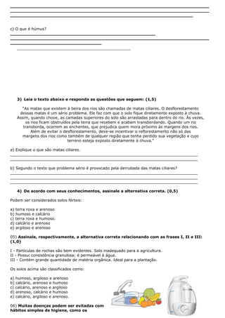 __________________________________________________________________________
__________________________________________________________________________
____________________________________________________________________
c) O que é húmus?
______________________________________________________
__________________________________________________________________________
__________________________________
__________________________________________________
3) Leia o texto abaixo e responda as questões que seguem: (1,5)
“As matas que existem à beira dos rios são chamadas de matas ciliares. O desflorestamento
dessas matas é um sério problema. Ele faz com que o solo fique diretamente exposto à chuva.
Assim, quando chove, as camadas superiores do solo são arrastadas para dentro do rio. Às vezes,
os rios ficam obstruídos pela terra que recebem e acabam transbordando. Quando um rio
transborda, ocorrem as enchentes, que prejudica quem mora próximo às margens dos rios.
Além de evitar o desflorestamento, deve-se incentivar o reflorestamento não só das
margens dos rios como também de qualquer região que tenha perdido sua vegetação e cujo
terreno esteja exposto diretamente à chuva.”
a) Explique o que são matas ciliares.
______________________________________________________________________________
______________________________________________________________________________
b) Segundo o texto que problema sério é provocado pela derrubada das matas ciliares?
______________________________________________________________________________
______________________________________________________________________________
______________________________________________________________________________
4) De acordo com seus conhecimentos, assinale a alternativa correta. (0,5)
Podem ser considerados solos férteis:
a) terra roxa e arenoso
b) humoso e calcário
c) terra roxa e humoso.
d) calcário e arenoso
e) argiloso e arenoso
05) Assinale, respectivamente, a alternativa correta relacionando com as frases I, II e III:
(1,0)
I - Partículas de rochas são bem evidentes. Solo inadequado para a agricultura.
II - Possui consistência granulosa; é permeável à água.
III - Contém grande quantidade de matéria orgânica. Ideal para a plantação.
Os solos acima são classificados como:
a) humoso, argiloso e arenoso
b) calcário, arenoso e humoso
c) calcário, arenoso e argiloso
d) arenoso, calcário e humoso
e) calcário, argiloso e arenoso.
06) Muitas doenças podem ser evitadas com
hábitos simples de higiene, como os
 
