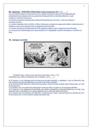 5


09. adaptada . (FGV-SP) O New Deal norte-americano foi: .[0,5/_____]
a) a nova política externa norte-americana com relação à América Latina que foi inaugurada pelo
estreitamento das relações entre os presidentes Roosevelt (EUA) e Cárdenas (México), e pela
criação da União Pan-Americana.
b) a política econômica adotada pelo presidente Roosevelt para aumentar o nível de produção e
emprego nos EUA.
c) o acordo celebrado entre os EUA e o Reino Unido para a cessão de equipamento bélico norteamericano à
Inglaterra, antes da entrada dos EUA na Segunda Guerra Mundial.
d) o auxílio econômico prestado pelos EUA às nações europeias, após a Segunda Guerra Mundial.
e) o conjunto de medidas legais que visava acabar com a segregação racial em empregos e moradias nos
EUA.



10. .marque a correta




      (SCHMIDT, Mario. História Crítica, São Paulo: Editora Atual, 1995, p. 141)
A alternativa que melhor se relaciona com a charge é: .[0,5/_____]

a) O nazismo é uma ideologia anti-comunista que prometia defender o capitalismo, mas na Alemanha isso
não aconteceu porque foi implantado um governo de caráter socialista.
b) A doutrina nazista defendia o extermínio dos judeus, embora tivesse recebido apoio desse grupo no início
do seu governo.
c) O nazismo criou um sistema de perseguição racial que afetou os judeus e os burgueses alemães.
d) O nazismo é uma ideologia anti-comunista, que acabou protegendo a burguesia alemã por um lado, mas
submeteu toda a sociedade a um regime totalitário com a morte de milhões de judeus.
e) O nazismo era uma doutrina que defendia o extermínio das “raças” impuras durante as décadas de 30 e
40 dos século XX, e como mostra a charge não existe mais.
 