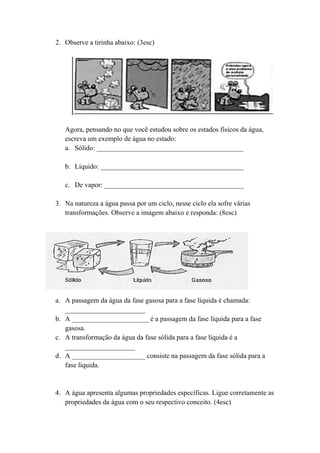 2. Observe a tirinha abaixo: (3esc)




   Agora, pensando no que você estudou sobre os estados físicos da água,
   escreva um exemplo de água no estado:
   a. Sólido: __________________________________________

   b. Líquido: _________________________________________

   c. De vapor: ________________________________________

3. Na natureza a água passa por um ciclo, nesse ciclo ela sofre várias
   transformações. Observe a imagem abaixo e responda: (8esc)




a. A passagem da água da fase gasosa para a fase líquida é chamada:
   _______________________
b. A ______________________ é a passagem da fase líquida para a fase
   gasosa.
c. A transformação da água da fase sólida para a fase líquida é a
   ____________________
d. A _____________________ consiste na passagem da fase sólida para a
   fase líquida.


4. A água apresenta algumas propriedades específicas. Ligue corretamente as
   propriedades da água com o seu respectivo conceito. (4esc)
 