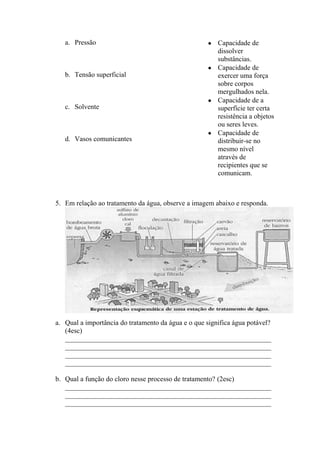a. Pressão                                           Capacidade de
                                                        dissolver
                                                        substâncias.
                                                        Capacidade de
   b. Tensão superficial                                exercer uma força
                                                        sobre corpos
                                                        mergulhados nela.
                                                        Capacidade de a
   c. Solvente                                          superfície ter certa
                                                        resistência a objetos
                                                        ou seres leves.
                                                        Capacidade de
   d. Vasos comunicantes                                distribuir-se no
                                                        mesmo nível
                                                        através de
                                                        recipientes que se
                                                        comunicam.



5. Em relação ao tratamento da água, observe a imagem abaixo e responda.




a. Qual a importância do tratamento da água e o que significa água potável?
   (4esc)
   ___________________________________________________________
   ___________________________________________________________
   ___________________________________________________________
   ___________________________________________________________

b. Qual a função do cloro nesse processo de tratamento? (2esc)
   ___________________________________________________________
   ___________________________________________________________
   ___________________________________________________________
 