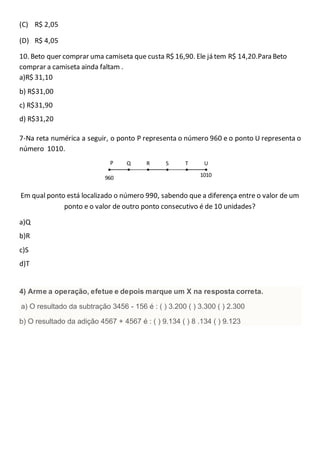 (C) R$ 2,05
(D) R$ 4,05
10. Beto quer comprar uma camiseta que custa R$ 16,90. Ele já tem R$ 14,20.Para Beto
comprar a camiseta ainda faltam .
a)R$ 31,10
b) R$31,00
c) R$31,90
d) R$31,20
7-Na reta numérica a seguir, o ponto P representa o número 960 e o ponto U representa o
número 1010.
Em qual ponto está localizado o número 990, sabendo que a diferença entre o valor de um
ponto e o valor de outro ponto consecutivo é de 10 unidades?
a)Q
b)R
c)S
d)T
4) Arme a operação, efetue e depois marque um X na resposta correta.
a) O resultado da subtração 3456 - 156 é : ( ) 3.200 ( ) 3.300 ( ) 2.300
b) O resultado da adição 4567 + 4567 é : ( ) 9.134 ( ) 8 .134 ( ) 9.123
UTSRQP
960 1010
 