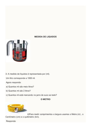 MEDIDA DE LIQUIDOS
3- A medida de líquidos é representada por (ml).
Um litro corresponde a 1000 ml.
Agora responda:
a) Quantos ml são meio litros?
b) Quantos ml são 2 litros?
c) Quantos ml está marcando no jarro de suco ao lado?
O METRO
4)Para medir comprimentos e largura usamos o Metro (m) , o
Centímetro (cm) e o quilômetro (km).
Responda:
 