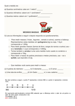 Qual a medida de :
a) Quantos centímetros cabe em 1 metro? ______
b) Quantos milímetros cabem em 1 centímetro? ____________
c) Quantos metros cabem em 1 quilômetro?_____________
MEDINDO MASSAS
5) Leia as informações a seguir e depois responda os questionamentos.
1. Para medir massas ( frutas , legumes , cereais e outros), usamos a balança.
Representamos estas medidas em quilograma (kg) ou seja, 1 Kg é
corresponde a 1.000g
2. Para medir grandes massas (barras de ferro, cargas de navios e outros) usa –
se a tonelada ( t ) que corresponde a 1.000kg.
3. Temos também a arroba é uma outra medida muito usada no comércio e
corresponde a 15kg.
4. Para medir a massa de pedras preciosas e metais preciosos, usa – se o
quilate, que equivale a 0,2g.
 Que medidas você usaria para medir a massa:
a) A pedras de mármore : ______ b) O diamante:_______ c) O arroz: ______
c) Uma lata de ervilha:______d) Um Gado :______ e ) o seu caderno ______
Na reta numérica a seguir, o ponto P representa o número 960 e o ponto U representa o número
1010.
Em qual ponto está localizado o número 990, sabendo que a diferença entre o valor de um ponto e o
valor de outro ponto consecutivo é de
10 unidades. (A) T.
(B) S. (C) R. (D) Q.
 