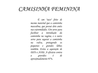 CAMISINHA FEMININA
É um "saco" feito de
mesmo material que a camisinha
masculina, que possui dois anéis
nas extremidades. Um serve para
facilitar a introdução da
camisinha na vagina, e o outro
serve para segurar a camisinha
na vulva, protegendo os
pequenos e grandes lábios
também. Evita a aquisição de
DSTs e AIDS. A eficácia contra
a gravidez é de
aproximadamente 97%.
 