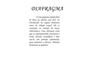 DIAFRAGMA
É uma pequena cúpula feita
de látex ou silicone, que deve ser
introduzido na vagina momentos
antes da relação sexual. Ele se
encaixará na entrada do útero,
obstruindo-o. Essa obstrução evita
que os espermatozóides encontrem o
óvulo (ovócito secundário) é bom
usa-lá com pomada espermicida,
para aumentar a eficácia. Métodos
hormonais ou químicos.
 