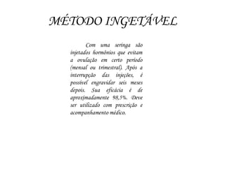 MÉTODO INGETÁVEL
Com uma seringa são
injetados hormônios que evitam
a ovulação em certo período
(mensal ou trimestral). Após a
interrupção das injeções, é
possível engravidar seis meses
depois. Sua eficácia é de
aproximadamente 98,5%. Deve
ser utilizado com prescrição e
acompanhamento médico.
 