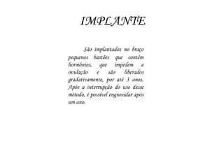 IMPLANTE
São implantados no braço
pequenos bastões que contêm
hormônios, que impedem a
ovulação e são liberados
gradativamente, por até 3 anos.
Após a interrupção do uso desse
método, é possível engravidar após
um ano.
 