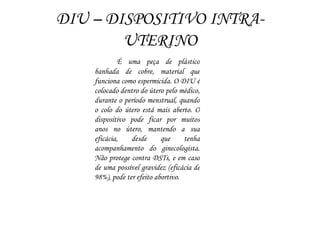 DIU – DISPOSITIVO INTRA-
UTERINO
É uma peça de plástico
banhada de cobre, material que
funciona como espermicida. O DIU é
colocado dentro do útero pelo médico,
durante o período menstrual, quando
o colo do útero está mais aberto. O
dispositivo pode ficar por muitos
anos no útero, mantendo a sua
eficácia, desde que tenha
acompanhamento do ginecologista.
Não protege contra DSTs, e em caso
de uma possível gravidez (eficácia de
98%), pode ter efeito abortivo.
 