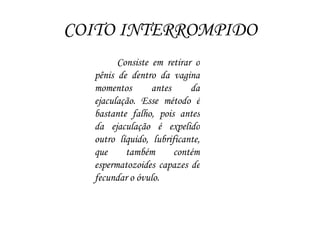 COITO INTERROMPIDO
Consiste em retirar o
pênis de dentro da vagina
momentos antes da
ejaculação. Esse método é
bastante falho, pois antes
da ejaculação é expelido
outro líquido, lubrificante,
que também contém
espermatozoides capazes de
fecundar o óvulo.
 