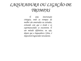 LAQUEADURA OU LIGAÇÃO DE
TROMPAS
É uma intervenção
cirúrgica, onde as trompas da
mulher são amarradas ou cortadas,
evitando com que o óvulo e os
espermatozóides se encontrem. É
um método definitivo, ou seja,
depois que a laqueadura é feita, é
impossível engravidar novamente.
 