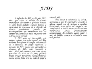 AIDS
A infecção da Aids se dá pelo HIV,
vírus que ataca as células do sistema
imunológico, destruindo os glóbulos brancos.
A falta desses glóbulos brancos diminui a
capacidade do organismo de se defender de
doenças oportunistas, causadas por
microorganismos que normalmente não são
capazes de desencadear males em pessoas com
sistema imune normal.
O HIV pode ser transmitido pelo
sangue, esperma e secreção vaginal, pelo leite
materno, transfusão de sangue contaminado
ou a utilização de drogas injetáveis. O
portador do HIV, mesmo sem apresentar os
sintomas da Aids, pode transmitir o
vírus. Você pode conviver com uma pessoa
portadora do HIV ou da Aids, podendo
beijar, abraçar, dar carinho e compartilhar do
mesmo espaço físico sem ter medo de pegar o
vírus da Aids.
Para evitar a transmissão da AIDS,
recomenda-se uso de preservativo durante a
relação sexual, uso de seringas e agulhas
descartáveis, teste prévio no sangue a ser
transfundido e uso de luvas quando estiver
manipulando feridas potencialmente
contaminadas. As gestantes devem fazer o
teste de AIDS e começar o pré-natal o mais
cedo possível.
 