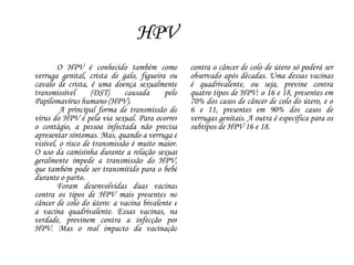 HPV
O HPV é conhecido também como
verruga genital, crista de galo, figueira ou
cavalo de crista, é uma doença sexualmente
transmissível (DST) causada pelo
Papilomavírus humano (HPV).
A principal forma de transmissão do
vírus do HPV é pela via sexual. Para ocorrer
o contágio, a pessoa infectada não precisa
apresentar sintomas. Mas, quando a verruga é
visível, o risco de transmissão é muito maior.
O uso da camisinha durante a relação sexual
geralmente impede a transmissão do HPV,
que também pode ser transmitido para o bebê
durante o parto.
Foram desenvolvidas duas vacinas
contra os tipos de HPV mais presentes no
câncer de colo do útero: a vacina bivalente e
a vacina quadrivalente. Essas vacinas, na
verdade, previnem contra a infecção por
HPV. Mas o real impacto da vacinação
contra o câncer de colo de útero só poderá ser
observado após décadas. Uma dessas vacinas
é quadrivalente, ou seja, previne contra
quatro tipos de HPV: o 16 e 18, presentes em
70% dos casos de câncer de colo do útero, e o
6 e 11, presentes em 90% dos casos de
verrugas genitais. A outra é específica para os
subtipos de HPV 16 e 18.
 