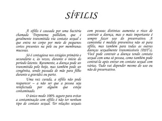 SÍFILIS
A sífilis é causada por uma bactéria
chamada Treponema pallidum, que é
geralmente transmitida via contato sexual e
que entra no corpo por meio de pequenos
cortes presentes na pele ou por membranas
mucosas.
Só é contagiosa nos estágios primário e
secundário e, às vezes, durante o início do
período latente. Raramente, a doença pode ser
transmitida pelo beijo, mas também pode ser
congênita, sendo passada de mãe para filho
durante a gravidez ou parto.
Uma vez curada, a sífilis não pode
reaparecer – a não ser que a pessoa seja
reinfectada por alguém que esteja
contaminado.
O único modo 100% seguro para evitar
a contaminação com sífilis é não ter nenhum
tipo de contato sexual. Ter relações sexuais
com pessoas distintas aumenta o risco de
contrair a doença, mas o mais importante é
sempre fazer uso do preservativo. A
camisinha é medida preventiva não só para
sífilis, mas também para todas as outras
doenças sexualmente transmissíveis (DST’s).
Você pode contrair a doença tendo contato
sexual com uma só pessoa, como também pode
contraí-la após entrar em contato sexual com
várias. Tudo vai depender mesmo do uso ou
não de preservativo.
 