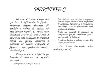 HEPATITE C
Hepatite C é uma doença viral
que leva à inflamação do fígado e
raramente desperta sintomas. Na
verdade, a maioria das pessoas não
sabe que tem hepatite C, muitas vezes
descobrem através de uma doação de
sangue ou pela realização de exames de
rotina, ou quando aparecem os
sintomas de doença avançada do
fígado, o que geralmente acontece
décadas depois.
Proteja-se contra a infecção por
hepatite C tomando as seguintes
precauções:
– Não faça uso de drogas ilícitas;
– Seja cauteloso com piercings e tatuagens.
Procure sempre um local e um profissional
de confiança. Verifique se o equipamento
está limpo e se os funcionários usam
agulhas esterilizadas;
– Tenha seu material de manicure, ou
certifique-se que foi esterilizado quando
usar em salões de beleza, e;
– Proteja-se durante a relação sexual. Use
sempre preservativos.
Obs: Ainda não existe vacina
contra hepatite C.
 