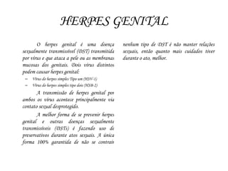 HERPES GENITAL
O herpes genital é uma doença
sexualmente transmissível (DST) transmitida
por vírus e que ataca a pele ou as membranas
mucosas dos genitais. Dois vírus distintos
podem causar herpes genital:
– Vírus do herpes simples Tipo um (HSV-1)
– Vírus do herpes simples tipo dois (HSB-2)
A transmissão de herpes genital por
ambos os vírus acontece principalmente via
contato sexual desprotegido.
A melhor forma de se prevenir herpes
genital e outras doenças sexualmente
transmissíveis (DSTs) é fazendo uso de
preservativos durante atos sexuais. A única
forma 100% garantida de não se contrair
nenhum tipo de DST é não manter relações
sexuais, então quanto mais cuidados tiver
durante o ato, melhor.
 