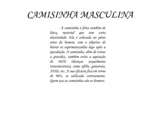 CAMISINHA MASCULINA
A camisinha é feita também de
látex, material que tem certa
elasticidade. Ela é colocada no pênis
ereto do homem, com o objetivo de
barrar os espermatozoides logo após a
ejaculação. A camisinha, além de evitar
a gravidez, também evita a aquisição
de DSTs (doenças sexualmente
transmissíveis), como sífilis, gonorreia,
AIDS, etc. A sua eficácia fica em torno
de 96%, se utilizada corretamente.
Quem usa as camisinhas são os homens.
 