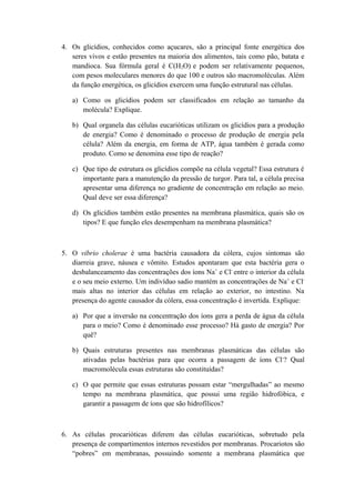 4. Os glicídios, conhecidos como açucares, são a principal fonte energética dos
seres vivos e estão presentes na maioria dos alimentos, tais como pão, batata e
mandioca. Sua fórmula geral é C(H2O) e podem ser relativamente pequenos,
com pesos moleculares menores do que 100 e outros são macromoléculas. Além
da função energética, os glicídios exercem uma função estrutural nas células.
a) Como os glicídios podem ser classificados em relação ao tamanho da
molécula? Explique.
b) Qual organela das células eucarióticas utilizam os glicídios para a produção
de energia? Como é denominado o processo de produção de energia pela
célula? Além da energia, em forma de ATP, água também é gerada como
produto. Como se denomina esse tipo de reação?
c) Que tipo de estrutura os glicídios compõe na célula vegetal? Essa estrutura é
importante para a manutenção da pressão de turgor. Para tal, a célula precisa
apresentar uma diferença no gradiente de concentração em relação ao meio.
Qual deve ser essa diferença?
d) Os glicídios também estão presentes na membrana plasmática, quais são os
tipos? E que função eles desempenham na membrana plasmática?
5. O vibrio cholerae é uma bactéria causadora da cólera, cujos sintomas são
diarreia grave, náusea e vômito. Estudos apontaram que esta bactéria gera o
desbalanceamento das concentrações dos íons Na+
e Cl-
entre o interior da célula
e o seu meio externo. Um indivíduo sadio mantém as concentrações de Na+
e Cl-
mais altas no interior das células em relação ao exterior, no intestino. Na
presença do agente causador da cólera, essa concentração é invertida. Explique:
a) Por que a inversão na concentração dos íons gera a perda de água da célula
para o meio? Como é denominado esse processo? Há gasto de energia? Por
quê?
b) Quais estruturas presentes nas membranas plasmáticas das células são
ativadas pelas bactérias para que ocorra a passagem de íons Cl-
? Qual
macromolécula essas estruturas são constituídas?
c) O que permite que essas estruturas possam estar “mergulhadas” ao mesmo
tempo na membrana plasmática, que possui uma região hidrofóbica, e
garantir a passagem de íons que são hidrofílicos?
6. As células procarióticas diferem das células eucarióticas, sobretudo pela
presença de compartimentos internos revestidos por membranas. Procariotos são
“pobres” em membranas, possuindo somente a membrana plasmática que
 