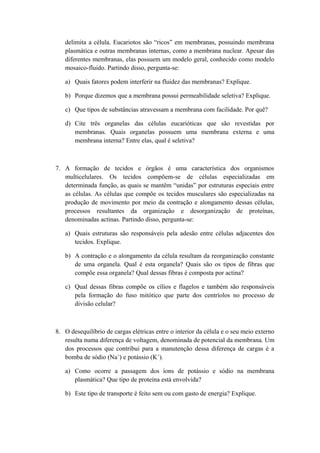 delimita a célula. Eucariotos são “ricos” em membranas, possuindo membrana
plasmática e outras membranas internas, como a membrana nuclear. Apesar das
diferentes membranas, elas possuem um modelo geral, conhecido como modelo
mosaico-fluido. Partindo disso, pergunta-se:
a) Quais fatores podem interferir na fluidez das membranas? Explique.
b) Porque dizemos que a membrana possui permeabilidade seletiva? Explique.
c) Que tipos de substâncias atravessam a membrana com facilidade. Por quê?
d) Cite três organelas das células eucarióticas que são revestidas por
membranas. Quais organelas possuem uma membrana externa e uma
membrana interna? Entre elas, qual é seletiva?
7. A formação de tecidos e órgãos é uma característica dos organismos
multicelulares. Os tecidos compõem-se de células especializadas em
determinada função, as quais se mantêm “unidas” por estruturas especiais entre
as células. As células que compõe os tecidos musculares são especializadas na
produção de movimento por meio da contração e alongamento dessas células,
processos resultantes da organização e desorganização de proteínas,
denominadas actinas. Partindo disso, pergunta-se:
a) Quais estruturas são responsáveis pela adesão entre células adjacentes dos
tecidos. Explique.
b) A contração e o alongamento da célula resultam da reorganização constante
de uma organela. Qual é esta organela? Quais são os tipos de fibras que
compõe essa organela? Qual dessas fibras é composta por actina?
c) Qual dessas fibras compõe os cílios e flagelos e também são responsáveis
pela formação do fuso mitótico que parte dos centríolos no processo de
divisão celular?
8. O desequilíbrio de cargas elétricas entre o interior da célula e o seu meio externo
resulta numa diferença de voltagem, denominada de potencial da membrana. Um
dos processos que contribui para a manutenção dessa diferença de cargas é a
bomba de sódio (Na+
) e potássio (K+
).
a) Como ocorre a passagem dos íons de potássio e sódio na membrana
plasmática? Que tipo de proteína está envolvida?
b) Este tipo de transporte é feito sem ou com gasto de energia? Explique.
 
