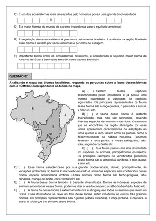 C) É um dos ecossistemas mais ameaçados pelo homem e possui uma grande biodiversidade.
X
D) É a maior floresta do mundo de extrema importância para o equilíbrio ambiental.
E) A vegetação desse ecossistema é genuína e unicamente brasileira. Localizada na região Nordeste
esse bioma é afetado por secas extremas e períodos de estiagem.
F) Importante bioma entre os ecossistemas brasileiros, é considerado o segundo maior bioma da
América do Sul e é conhecido também como savana brasileira.
QUESTÃO 07
Analisando o mapa dos biomas brasileiros, responda as perguntas sobre a fauna desses biomas
com o NÚMERO correspondente ao bioma no mapa.
A) ( ) Existem muitas espécies
desconhecidas pelos estudiosos e já possui uma
enorme quantidade e variedade de espécies
registradas. Os principais representantes da fauna
desse bioma são a onça-pintada, o peixe-boi a sucuri,
o pirarucu etc.
B) ( ) A fauna desse bioma é bastante
diversificada, mas não tão conhecida, havendo
diversas espécies de animais endêmicos. Os animais
que se encontram na região abrangida por esse
bioma apresentam características de adaptação ao
clima quente e seco, assim como as plantas, como o
desenvolvimento de hábitos noturnos. Podemos
destacar a onça-parda, o veado-catingueiro, tatu-
bola, sagui-do-nordeste etc.
C) ( ) Sua fauna possui uma rica diversidade
em espécies de animais, principalmente os insetos.
Os principais exemplos de vertebrados presentes
nesse bioma são o tamanduá-bandeira, o lobo-guará,
a ema etc.
D) ( ) Esse bioma caracteriza-se por sua grande biodiversidade, devido, principalmente, às
variações ambientais do bioma. O mico-leão-dourado é umas das espécies mais conhecidas desse
bioma, espécie considerada símbolo. Outros animais desse bioma são bicho-preguiça, tatu-
canastra, muriqui-do-norte, coral-verdadeira etc.
E) ( ) A fauna desse bioma também é bastante diversificada. Dentre as inúmeras espécies de
animais encontradas nesse bioma, podemos citar o veado-campeiro o ratão-do-banhado, furão etc.
F) ( ) A fauna do desse bioma é extremamente rica e abriga quase todos os animais que vivem no
Brasil. Essa diversidade se deve ao fato desse bioma sofrer influência de outros três grandes
biomas. Os principais representantes são o jacaré (várias espécies), a onça-pintada, a capivara, a
arara, o tuiuiú que é o símbolo desse bioma.
 