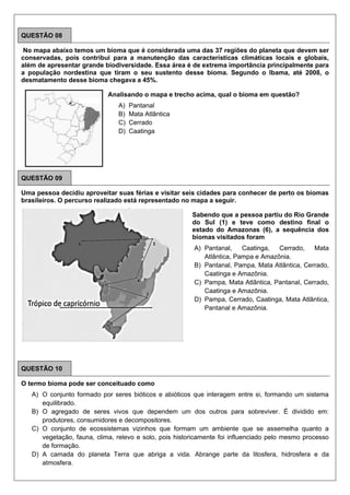 QUESTÃO 08
No mapa abaixo temos um bioma que é considerada uma das 37 regiões do planeta que devem ser
conservadas, pois contribui para a manutenção das características climáticas locais e globais,
além de apresentar grande biodiversidade. Essa área é de extrema importância principalmente para
a população nordestina que tiram o seu sustento desse bioma. Segundo o Ibama, até 2008, o
desmatamento desse bioma chegava a 45%.
Analisando o mapa e trecho acima, qual o bioma em questão?
A) Pantanal
B) Mata Atlântica
C) Cerrado
D) Caatinga
QUESTÃO 09
Uma pessoa decidiu aproveitar suas férias e visitar seis cidades para conhecer de perto os biomas
brasileiros. O percurso realizado está representado no mapa a seguir.
Sabendo que a pessoa partiu do Rio Grande
do Sul (1) e teve como destino final o
estado do Amazonas (6), a sequência dos
biomas visitados foram
A) Pantanal, Caatinga, Cerrado, Mata
Atlântica, Pampa e Amazônia.
B) Pantanal, Pampa, Mata Atlântica, Cerrado,
Caatinga e Amazônia.
C) Pampa, Mata Atlântica, Pantanal, Cerrado,
Caatinga e Amazônia.
D) Pampa, Cerrado, Caatinga, Mata Atlântica,
Pantanal e Amazônia.
QUESTÃO 10
O termo bioma pode ser conceituado como
A) O conjunto formado por seres bióticos e abióticos que interagem entre si, formando um sistema
equilibrado.
B) O agregado de seres vivos que dependem um dos outros para sobreviver. É dividido em:
produtores, consumidores e decompositores.
C) O conjunto de ecossistemas vizinhos que formam um ambiente que se assemelha quanto a
vegetação, fauna, clima, relevo e solo, pois historicamente foi influenciado pelo mesmo processo
de formação.
D) A camada do planeta Terra que abriga a vida. Abrange parte da litosfera, hidrosfera e da
atmosfera.
 
