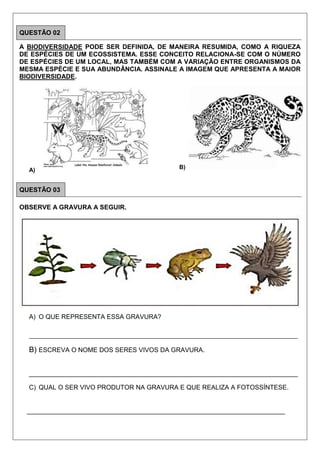 QUESTÃO 02
A BIODIVERSIDADE PODE SER DEFINIDA, DE MANEIRA RESUMIDA, COMO A RIQUEZA
DE ESPÉCIES DE UM ECOSSISTEMA. ESSE CONCEITO RELACIONA-SE COM O NÚMERO
DE ESPÉCIES DE UM LOCAL, MAS TAMBÉM COM A VARIAÇÃO ENTRE ORGANISMOS DA
MESMA ESPÉCIE E SUA ABUNDÂNCIA. ASSINALE A IMAGEM QUE APRESENTA A MAIOR
BIODIVERSIDADE.
A) B)
QUESTÃO 03
OBSERVE A GRAVURA A SEGUIR.
A) O QUE REPRESENTA ESSA GRAVURA?
__________________________________________________________________________________________
B) ESCREVA O NOME DOS SERES VIVOS DA GRAVURA.
___________________________________________________________________________
C) QUAL O SER VIVO PRODUTOR NA GRAVURA E QUE REALIZA A FOTOSSÍNTESE.
________________________________________________________________________
 