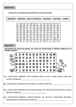 QUESTÃO 06
QUESTÃO 07
ENCONTRE NO CAÇA-PALAVRAS, OS TIPOS DE VEGETAÇÃO E DEPOIS COMPLETE AS
FRASES ABAIXO.
A) A VEGETAÇÃO FORMADA POR ÁRVORES MUITO ALTAS E BEM JUNTAS UMA DAS
OUTRAS CHAMA-SE __________________________________.
B) A VEGETAÇÃO FORMADA POR GRAMA OU CAPIM CHAMA-SE ______________________.
C) A VEGETAÇÃO FORMADA DE ÁRVORES BAIXAS, DE TRONCOS RETORCIDOS E CASCA
GROSSA CHAMA-SE _____________________________.
D) A VEGETAÇÃO FORMADA, PRINCIPALMENTE, DE CACTOS E PEQUENAS ÁRVORES
NORMALMENTE ESPINHOSAS CHAMA-SE __________________________________.
 