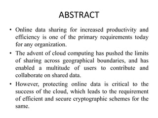 ABSTRACT
• Online data sharing for increased productivity and
efficiency is one of the primary requirements today
for any organization.
• The advent of cloud computing has pushed the limits
of sharing across geographical boundaries, and has
enabled a multitude of users to contribute and
collaborate on shared data.
• However, protecting online data is critical to the
success of the cloud, which leads to the requirement
of efficient and secure cryptographic schemes for the
same.
 