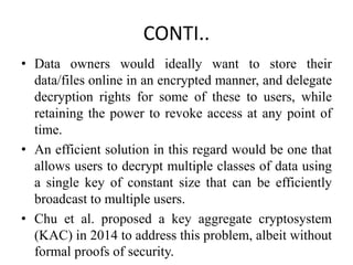 CONTI..
• Data owners would ideally want to store their
data/files online in an encrypted manner, and delegate
decryption rights for some of these to users, while
retaining the power to revoke access at any point of
time.
• An efficient solution in this regard would be one that
allows users to decrypt multiple classes of data using
a single key of constant size that can be efficiently
broadcast to multiple users.
• Chu et al. proposed a key aggregate cryptosystem
(KAC) in 2014 to address this problem, albeit without
formal proofs of security.
 