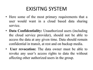 EXISITNG SYSTEM
• Here some of the most primary requirements that a
user would want in a cloud based data sharing
service.
• Data Confidentiality: Unauthorized users (including
the cloud service provider), should not be able to
access the data at any given time. Data should remain
confidential in transit, at rest and on backup media.
• User revocation: The data owner must be able to
revoke any user’s access rights to data the without
affecting other authorized users in the group.
 