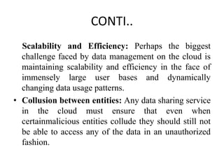 CONTI..
Scalability and Efficiency: Perhaps the biggest
challenge faced by data management on the cloud is
maintaining scalability and efficiency in the face of
immensely large user bases and dynamically
changing data usage patterns.
• Collusion between entities: Any data sharing service
in the cloud must ensure that even when
certainmalicious entities collude they should still not
be able to access any of the data in an unauthorized
fashion.
 
