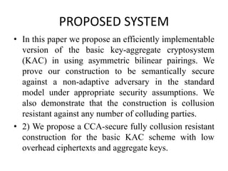 PROPOSED SYSTEM
• In this paper we propose an efficiently implementable
version of the basic key-aggregate cryptosystem
(KAC) in using asymmetric bilinear pairings. We
prove our construction to be semantically secure
against a non-adaptive adversary in the standard
model under appropriate security assumptions. We
also demonstrate that the construction is collusion
resistant against any number of colluding parties.
• 2) We propose a CCA-secure fully collusion resistant
construction for the basic KAC scheme with low
overhead ciphertexts and aggregate keys.
 