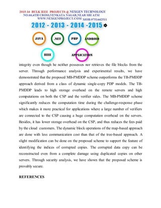 integrity even though he neither possesses nor retrieves the file blocks from the
server. Through performance analysis and experimental results, we have
demonstrated that the proposed MB-PMDDP scheme outperforms the TB-PMDDP
approach derived from a class of dynamic single-copy PDP models. The TB-
PMDDP leads to high storage overhead on the remote servers and high
computations on both the CSP and the verifier sides. The MB-PMDDP scheme
significantly reduces the computation time during the challenge-response phase
which makes it more practical for applications where a large number of verifiers
are connected to the CSP causing a huge computation overhead on the servers.
Besides, it has lower storage overhead on the CSP, and thus reduces the fees paid
by the cloud customers. The dynamic block operations of the map-based approach
are done with less communication cost than that of the tree-based approach. A
slight modification can be done on the proposed scheme to support the feature of
identifying the indices of corrupted copies. The corrupted data copy can be
reconstructed even from a complete damage using duplicated copies on other
servers. Through security analysis, we have shown that the proposed scheme is
provably secure.
REFERENCES
 