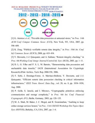 [1] G. Ateniese et al., “Provable data possession at untrusted stores,” in Proc. 14th
ACM Conf. Comput. Commun. Secur. (CCS), New York, NY, USA, 2007, pp.
598–609.
[2] K. Zeng, “Publicly verifiable remote data integrity,” in Proc. 10th Int. Conf.
Inf. Commun. Secur. (ICICS), 2008, pp. 419–434.
[3] Y. Deswarte, J.-J. Quisquater, and A. Saïdane, “Remote integrity checking,” in
Proc. 6th Working Conf. Integr. Internal Control Inf. Syst. (IICIS), 2003, pp. 1–11.
[4] D. L. G. Filho and P. S. L. M. Barreto, “Demonstrating data possession and
uncheatable data transfer,” IACR (International Association for Cryptologic
Research) ePrint Archive, Tech. Rep. 2006/150, 2006.
[5] F. Sebé, J. Domingo-Ferrer, A. Martinez-Balleste, Y. Deswarte, and J.-J.
Quisquater, “Efficient remote data possession checking in critical information
infrastructures,” IEEE Trans. Knowl. Data Eng., vol. 20, no. 8, pp. 1034–1038,
Aug. 2008.
[6] P. Golle, S. Jarecki, and I. Mironov, “Cryptographic primitives enforcing
communication and storage complexity,” in Proc. 6th Int. Conf. Financial
Cryptograph. (FC), Berlin, Germany, 2003, pp. 120–135.
[7] M. A. Shah, M. Baker, J. C. Mogul, and R. Swaminathan, “Auditing to keep
online storage services honest,” in Proc. 11th USENIX Workshop Hot Topics Oper.
Syst. (HOTOS), Berkeley, CA, USA, 2007, pp. 1–6.
 