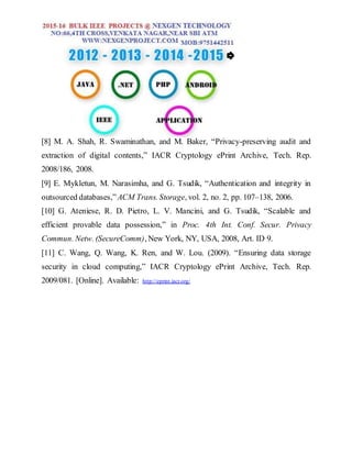 [8] M. A. Shah, R. Swaminathan, and M. Baker, “Privacy-preserving audit and
extraction of digital contents,” IACR Cryptology ePrint Archive, Tech. Rep.
2008/186, 2008.
[9] E. Mykletun, M. Narasimha, and G. Tsudik, “Authentication and integrity in
outsourced databases,” ACM Trans. Storage, vol. 2, no. 2, pp. 107–138, 2006.
[10] G. Ateniese, R. D. Pietro, L. V. Mancini, and G. Tsudik, “Scalable and
efficient provable data possession,” in Proc. 4th Int. Conf. Secur. Privacy
Commun. Netw. (SecureComm), New York, NY, USA, 2008, Art. ID 9.
[11] C. Wang, Q. Wang, K. Ren, and W. Lou. (2009). “Ensuring data storage
security in cloud computing,” IACR Cryptology ePrint Archive, Tech. Rep.
2009/081. [Online]. Available: http://eprint.iacr.org/
 