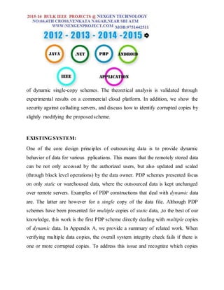 of dynamic single-copy schemes. The theoretical analysis is validated through
experimental results on a commercial cloud platform. In addition, we show the
security against colluding servers, and discuss how to identify corrupted copies by
slightly modifying the proposedscheme.
EXISTING SYSTEM:
One of the core design principles of outsourcing data is to provide dynamic
behavior of data for various pplications. This means that the remotely stored data
can be not only accessed by the authorized users, but also updated and scaled
(through block level operations) by the data owner. PDP schemes presented focus
on only static or warehoused data, where the outsourced data is kept unchanged
over remote servers. Examples of PDP constructions that deal with dynamic data
are. The latter are however for a single copy of the data file. Although PDP
schemes have been presented for multiple copies of static data, ,to the best of our
knowledge, this work is the first PDP scheme directly dealing with multiple copies
of dynamic data. In Appendix A, we provide a summary of related work. When
verifying multiple data copies, the overall system integrity check fails if there is
one or more corrupted copies. To address this issue and recognize which copies
 