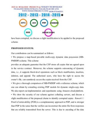 have been corrupted, we discuss a slight modification to be applied to the proposed
scheme.
PROPOSED SYSTEM:
Our contributions can be summarized as follows:
• We propose a map-based provable multi-copy dynamic data possession (MB-
PMDDP) scheme. This scheme
provides an adequate guarantee that the CSP stores all copies that are agreed upon
in the service contract. Moreover, the scheme supports outsourcing of dynamic
data, i.e., it supports block-level operations such as block modification, insertion,
deletion, and append. The authorized users, who have the right to access the
owner’s file, can seamlessly access the copies received from the CSP.
• We give a thorough comparison of MB-PMDDP with a reference scheme, which
one can obtain by extending existing PDP models for dynamic single-copy data.
We also report our implementation and experiments using Amazon cloud platform.
• We show the security of our scheme against colluding servers, and discuss a
slight modification of the proposed cheme to identify corrupted copies Remark 1:
Proof of retrievability (POR) is a complementary approach to PDP, and is stronger
than PDP in the sense that the verifier can reconstruct the entire file from responses
that are reliably transmitted from the server. This is due to encoding of the data
 