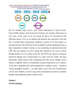 file, for example using erasure codes, before outsourcing to remote servers.
Various POR schemes can be found in the literature, for example, which focus on
static data. In this work, we do not encode the data to be outsourced for the
following reasons. First, we are dealing with dynamic data, and hence if the data
file is encoded before outsourcing, modifying a portion of the file requires re-
encoding the data file which may not be acceptable in practical applications due to
high computation overhead. Second, we are considering economically-motivated
CSPs that may attempt to use less storage than required by the service contract
through deletion of a few copies of the file. The CSPs have almost no financial
benefit by deleting only a small portion of a copy of the file. Third, and more
importantly, unlike erasure codes, duplicating data files across multiple servers
achieves scalability which is a fundamental customer requirement in CC systems.
A file that is duplicated and stored strategically on multiple servers – located at
various geographic locations – can help reduce access time and communication
cost for users. Besides, a server’s copy can be reconstructed even from a complete
damage using duplicated copies on other servers.
Module 1
Cloud Computing
 