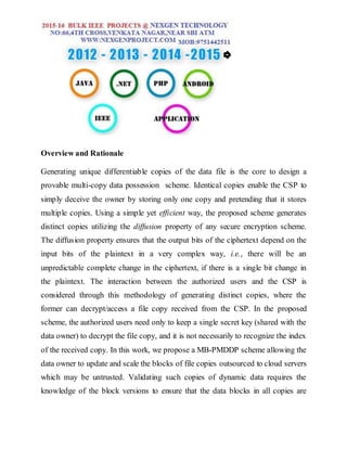 Overview and Rationale
Generating unique differentiable copies of the data file is the core to design a
provable multi-copy data possession scheme. Identical copies enable the CSP to
simply deceive the owner by storing only one copy and pretending that it stores
multiple copies. Using a simple yet efficient way, the proposed scheme generates
distinct copies utilizing the diffusion property of any secure encryption scheme.
The diffusion property ensures that the output bits of the ciphertext depend on the
input bits of the plaintext in a very complex way, i.e., there will be an
unpredictable complete change in the ciphertext, if there is a single bit change in
the plaintext. The interaction between the authorized users and the CSP is
considered through this methodology of generating distinct copies, where the
former can decrypt/access a file copy received from the CSP. In the proposed
scheme, the authorized users need only to keep a single secret key (shared with the
data owner) to decrypt the file copy, and it is not necessarily to recognize the index
of the received copy. In this work, we propose a MB-PMDDP scheme allowing the
data owner to update and scale the blocks of file copies outsourced to cloud servers
which may be untrusted. Validating such copies of dynamic data requires the
knowledge of the block versions to ensure that the data blocks in all copies are
 